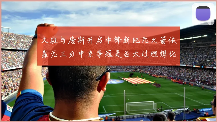 文班与唐斯开启中锋新纪元火箭依靠无三分申京争冠是否太过理想化