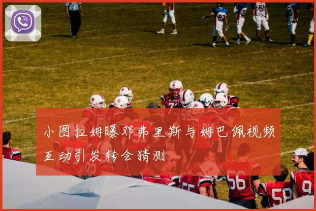 小图拉姆曝邓弗里斯与姆巴佩视频互动引发转会猜测