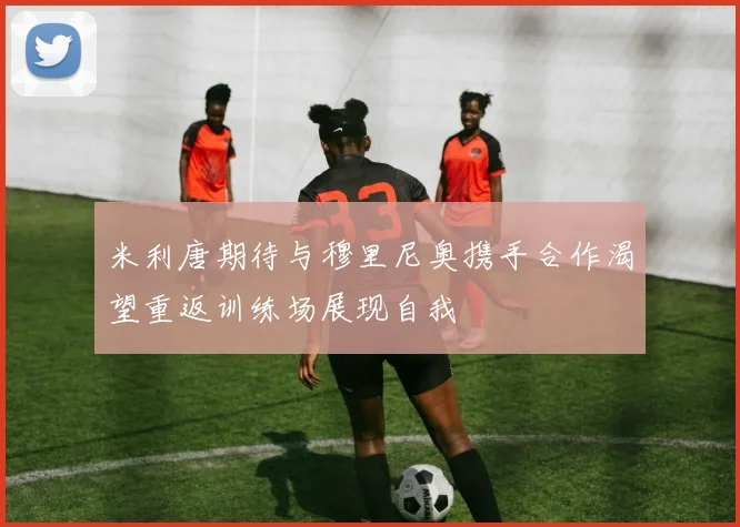 米利唐期待与穆里尼奥携手合作渴望重返训练场展现自我