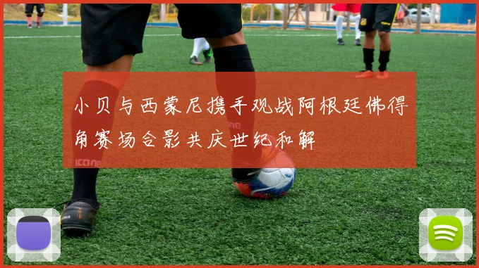 小贝与西蒙尼携手观战阿根廷佛得角赛场合影共庆世纪和解