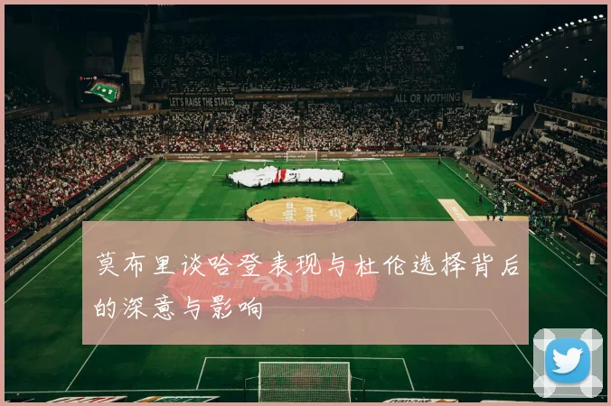 莫布里谈哈登表现与杜伦选择背后的深意与影响