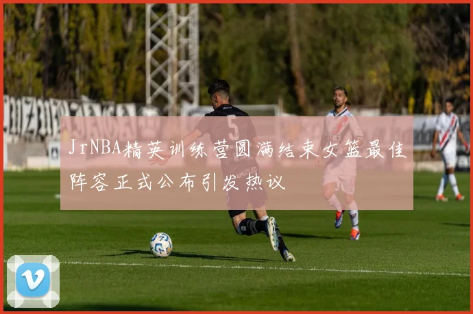 JrNBA精英训练营圆满结束女篮最佳阵容正式公布引发热议