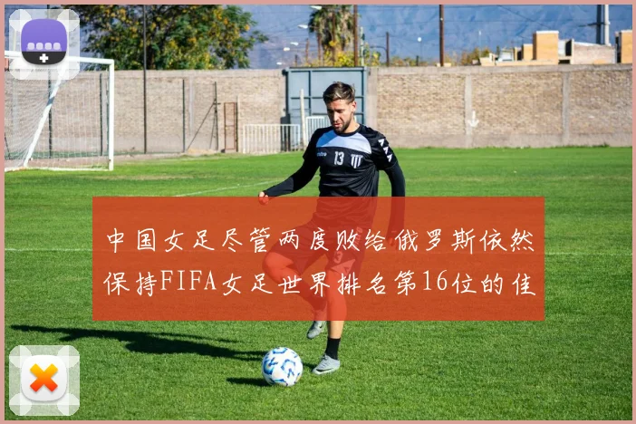 中国女足尽管两度败给俄罗斯依然保持FIFA女足世界排名第16位的佳绩