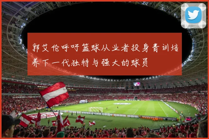 郭艾伦呼吁篮球从业者投身青训培养下一代独特与强大的球员