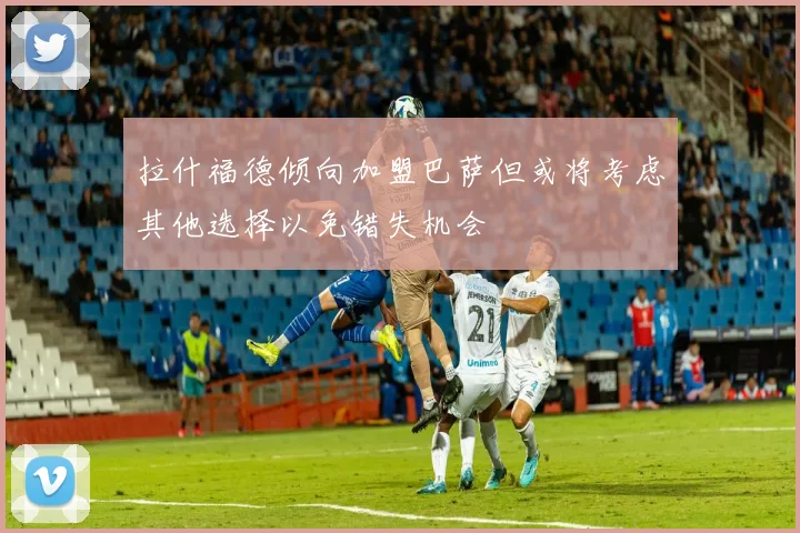 拉什福德倾向加盟巴萨但或将考虑其他选择以免错失机会