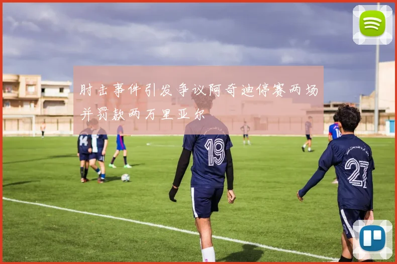 肘击事件引发争议阿奇迪停赛两场并罚款两万里亚尔