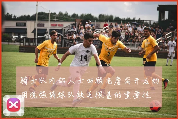 骑士队内部人士回顾老詹离开后的困境强调球队缺乏根基的重要性