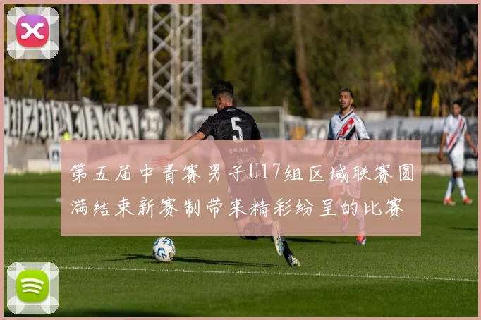 第五届中青赛男子U17组区域联赛圆满结束新赛制带来精彩纷呈的比赛体验