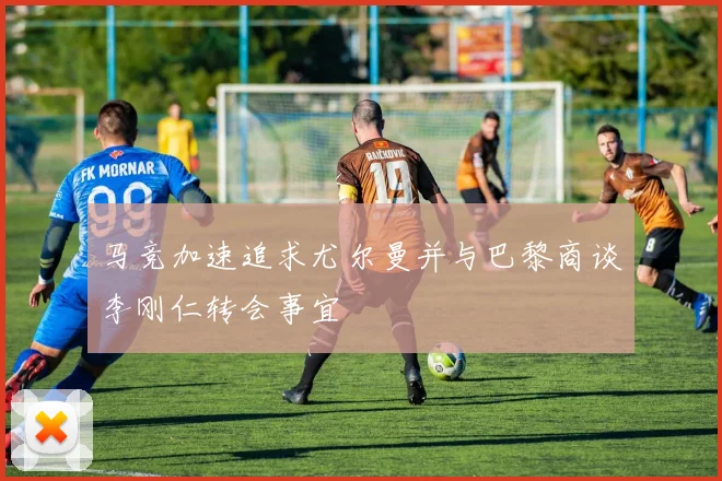 马竞加速追求尤尔曼并与巴黎商谈李刚仁转会事宜
