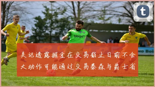 美记透露掘金在交易截止日前不会大动作可能通过交易泰森与爵士省钱