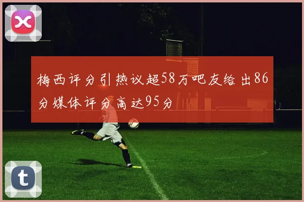梅西评分引热议超58万吧友给出86分媒体评分高达95分