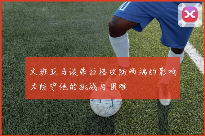 文班亚马谈弗拉格攻防两端的影响力防守他的挑战与困难