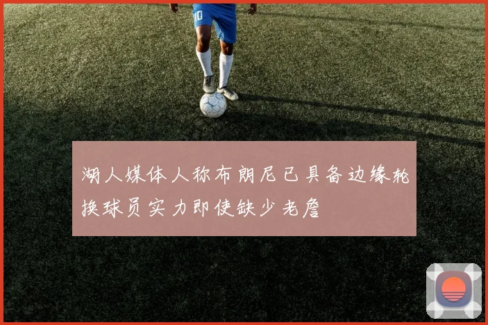 湖人媒体人称布朗尼已具备边缘轮换球员实力即使缺少老詹